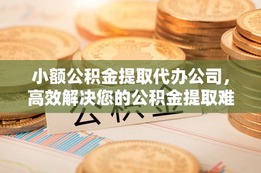 安义小额公积金提取代办公司，高效解决您的公积金提取难题