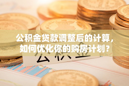 安义公积金贷款调整后的计算，如何优化你的购房计划？