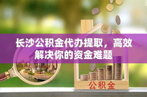 安义长沙公积金代办提取，高效解决你的资金难题