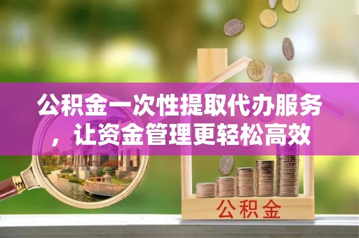 安义公积金一次性提取代办服务，让资金管理更轻松高效
