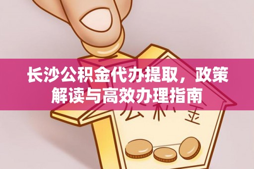 安义长沙公积金代办提取，政策解读与高效办理指南