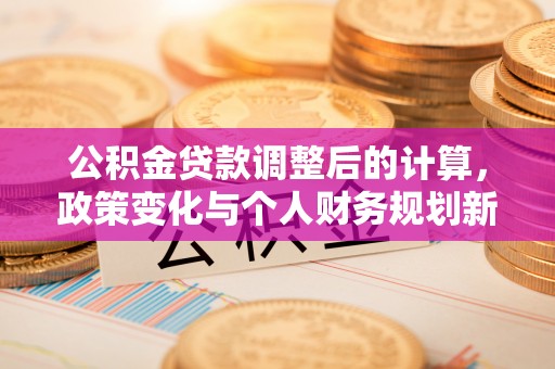 安义公积金贷款调整后的计算，政策变化与个人财务规划新思路