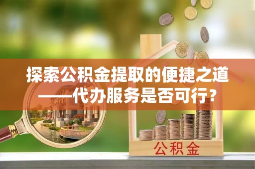 安义探索公积金提取的便捷之道——代办服务是否可行？