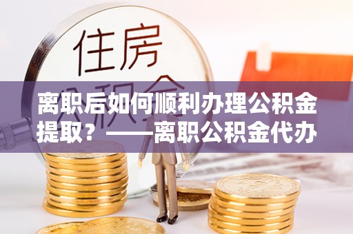 安义离职后如何顺利办理公积金提取？——离职公积金代办提取全攻略