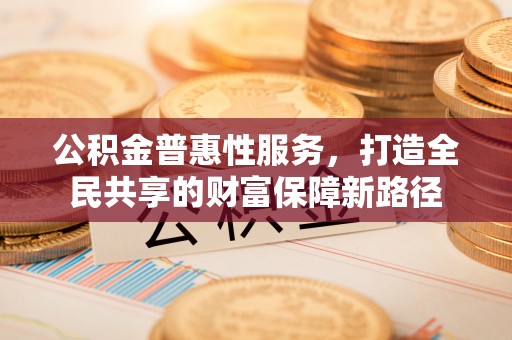安义公积金普惠性服务，打造全民共享的财富保障新路径