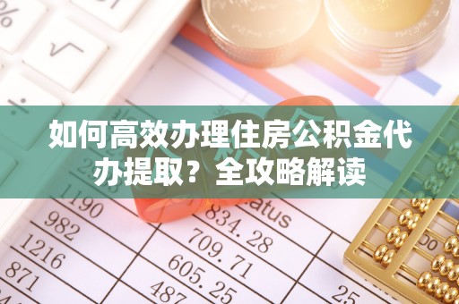 安义如何高效办理住房公积金代办提取？全攻略解读