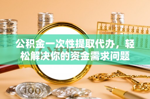 安义公积金一次性提取代办，轻松解决你的资金需求问题