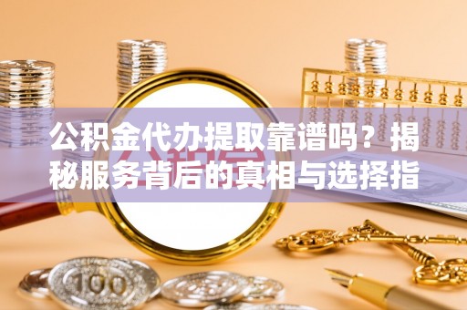 安义公积金代办提取靠谱吗？揭秘服务背后的真相与选择指南