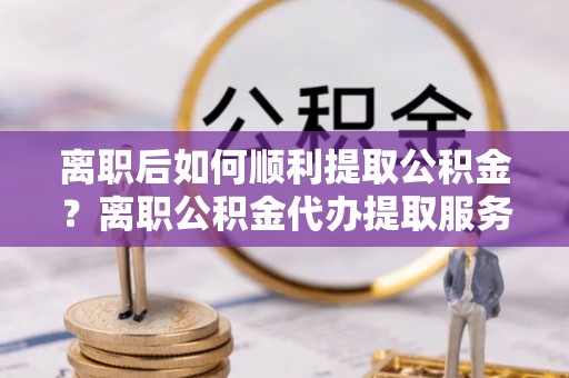 安义离职后如何顺利提取公积金？离职公积金代办提取服务助力无忧办理