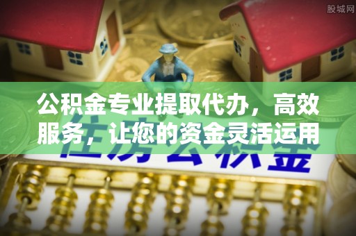 安义公积金专业提取代办，高效服务，让您的资金灵活运用