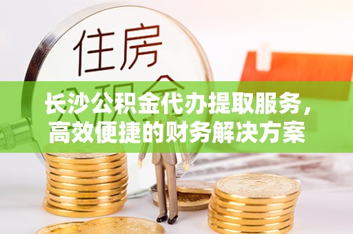安义长沙公积金代办提取服务，高效便捷的财务解决方案