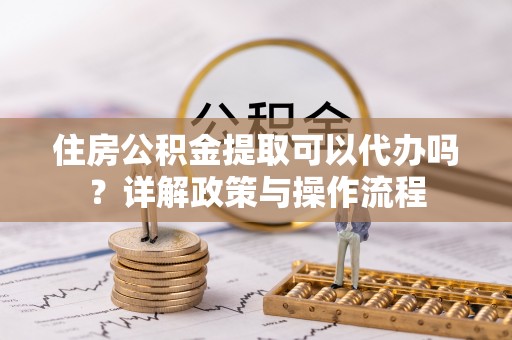安义住房公积金提取可以代办吗？详解政策与操作流程