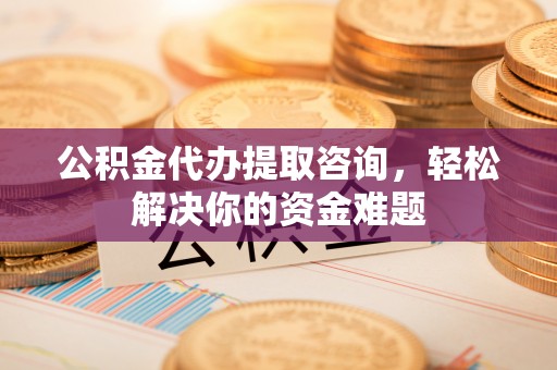 安义公积金代办提取咨询，轻松解决你的资金难题