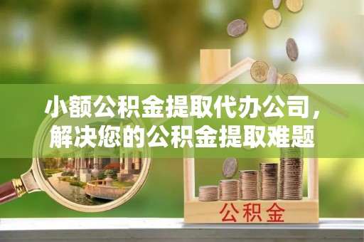 安义小额公积金提取代办公司，解决您的公积金提取难题