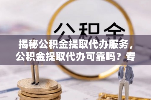 安义揭秘公积金提取代办服务，公积金提取代办可靠吗？专业解析与实用指南