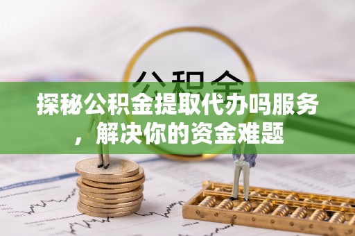 安义探秘公积金提取代办吗服务，解决你的资金难题