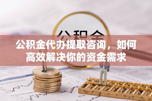 安义公积金代办提取咨询，如何高效解决你的资金需求