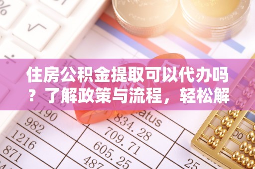 安义住房公积金提取可以代办吗？了解政策与流程，轻松解决你的疑问