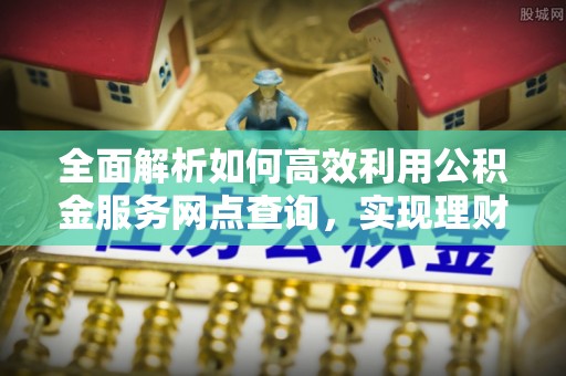 安义全面解析如何高效利用公积金服务网点查询，实现理财与生活优化