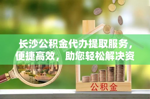 安义长沙公积金代办提取服务，便捷高效，助您轻松解决资金需求