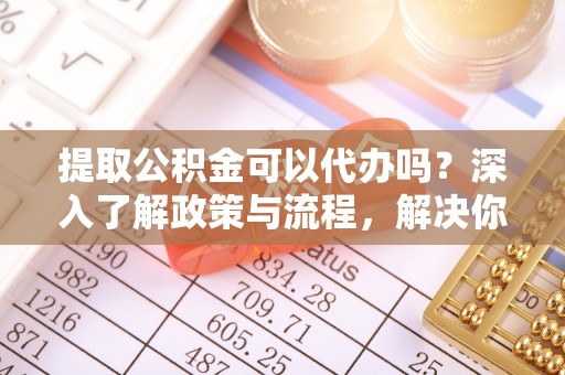 安义提取公积金可以代办吗？深入了解政策与流程，解决你的疑问