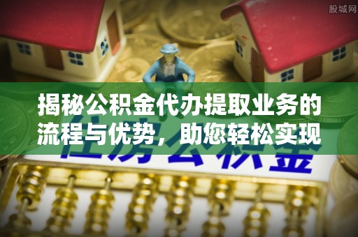 安义揭秘公积金代办提取业务的流程与优势，助您轻松实现资金利用最大化