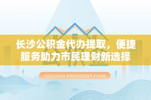 安义长沙公积金代办提取，便捷服务助力市民理财新选择