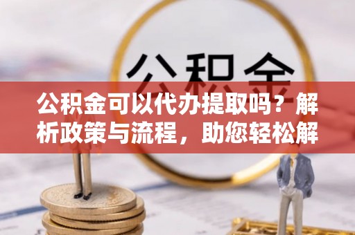 安义公积金可以代办提取吗？解析政策与流程，助您轻松解决疑问