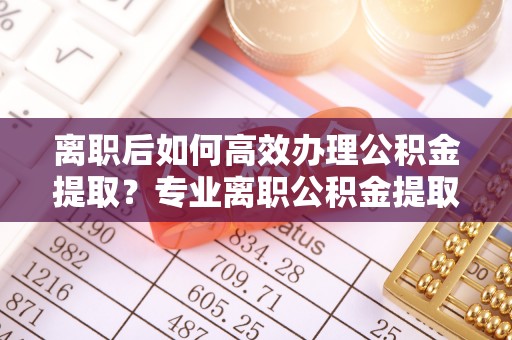 安义离职后如何高效办理公积金提取？专业离职公积金提取代办服务指南
