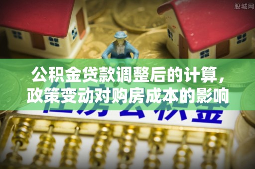 安义公积金贷款调整后的计算，政策变动对购房成本的影响分析
