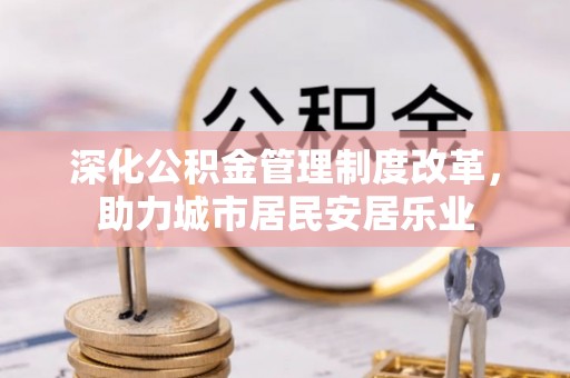 安义深化公积金管理制度改革，助力城市居民安居乐业