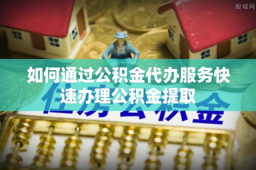 安义如何通过公积金代办服务快速办理公积金提取