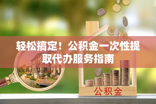 安义轻松搞定！公积金一次性提取代办服务指南