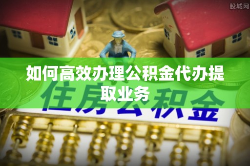 安义如何高效办理公积金代办提取业务