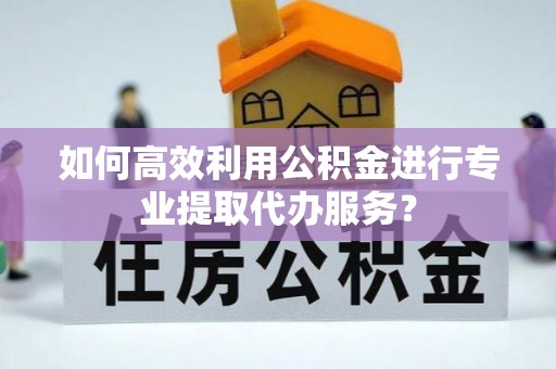 安义如何高效利用公积金进行专业提取代办服务？